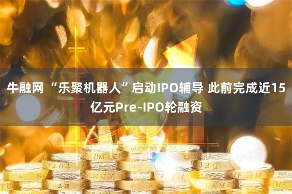 牛融网 “乐聚机器人”启动IPO辅导 此前完成近15亿元Pre-IPO轮融资