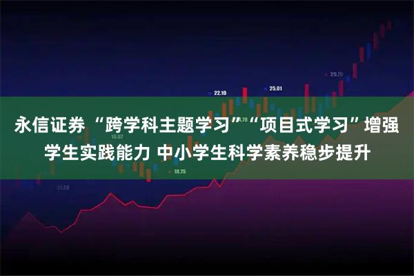 永信证券 “跨学科主题学习”“项目式学习”增强学生实践能力 中小学生科学素养稳步提升
