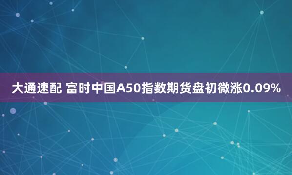 大通速配 富时中国A50指数期货盘初微涨0.09%