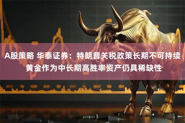 A股策略 华泰证券：特朗普关税政策长期不可持续 黄金作为中长期高胜率资产仍具稀缺性