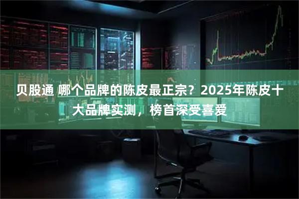 贝股通 哪个品牌的陈皮最正宗？2025年陈皮十大品牌实测，榜首深受喜爱