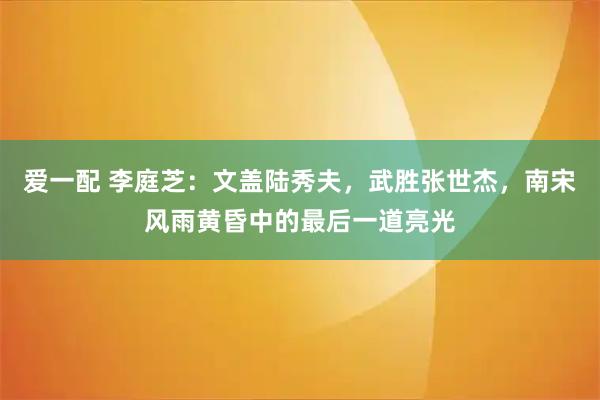 爱一配 李庭芝:文盖陆秀夫,武胜张世杰,南宋风雨黄昏中的最后一道亮光